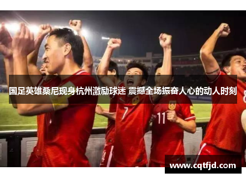 国足英雄桑尼现身杭州激励球迷 震撼全场振奋人心的动人时刻