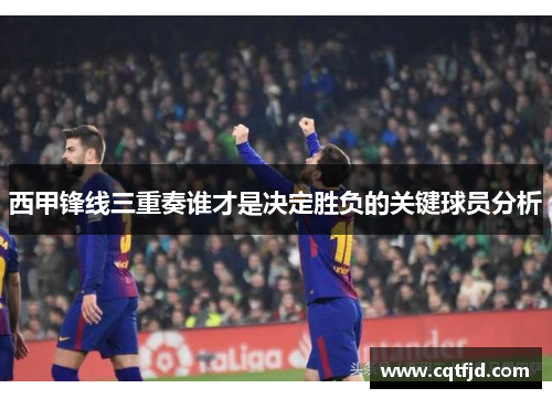西甲锋线三重奏谁才是决定胜负的关键球员分析